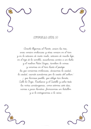 COMPARSA AÑOS 50
Anoche llegamos al Puerto, serian las tres,
unos venian embarcaos y otros venian en el tren
y en la estacion de mata mula, estacion de mucho lujo,
en el tajo de la rambla, escuchamos cantar a un buho.
y el molino Pedro Vargas, tambien lo vimos
y venimos en el tren hasta el postigo.
los que veniamos embarcaos, divisamos la ciudad,
la ciudad, cuando acordamos por la cuesta del sultan:
¡ que hermoso pueblo, que dibujo tan bonito,
Calle la Oveja, Roahuevo y el Castillo y sobre todo.
las niñas sandungueras, como estemos siete dias,
vamos a jurar bandera, formaremos un batallon
y se lo entregaremos a la reina.
 