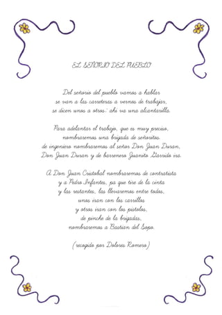 EL SEÑORIO DEL PUEBLO
Del señorio del pueblo vamos a hablar
se van a las carreteras a vernos de trabajar,
se dicen unos a otros: ahi va una alcantarilla.
Para adelantar el trabajo, que es muy preciso,
nombraremos una brigada de señoritos.
de ingeniero nombraremos al señor Don Juan Duran,
Don Juan Duran y de barrenero Juanito Garrido ira.
A Don Juan Cristobal nombraremos de contratista
y a Pedro Infantes, pa que tire de la cinta
y las restantes, las llevaremos entre todos,
unos iran con los carrillos
y otros iran con los pistolos,
de pinche de la brigadas,
nombraremos a Bastian del Sopo.
(recogido por Dolores Romero)
 