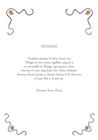 ANDALUCIA
Andalucia preciosa la tierra donde naci
Malaga de mis amores orgullosa estoy de ti
en este pueblo de Almogia aqui quisiera morir
tenemos un coro muy lindo San Isidro Labrador
Semana Santa preciosa y Nuestra Señora de la Asuncion
a la que todo se lo pido yo...
Francisca Torres Garcia
 