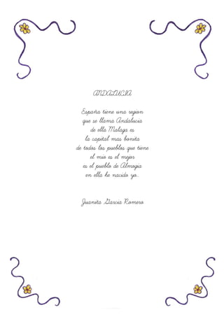 ANDALUCIA
España tiene una region
que se llama Andalucia
de ella Malaga es
la capital mas bonita
de todos los pueblos que tiene
el mio es el mejor
es el pueblo de Almogia
en ella he nacido yo..
Juanita Garcia Romero
 