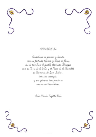 ANDALUCIA
Andalucia es grande y bonita
con su fachada blanca y llena de flores
asi es tambien el pueblo llamado Almogia
con su Torre de la Vela y el Paseo de la Rambla
su Romeria de San Isidro ,
con sus carrozas,
y sus gitanas tan graciosas
esta es mi Andalucia.
Ana Maria Trujillo Rios
 