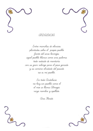 ANDALUCIA
Entre manchas de olivares
plantados sobre el propio pueblo
frente del serro bermejos
aquel pueblo blanco como una paloma
todo rodeado de montaña
con su gran ralenga para el paso ganado
y su camino olvidado del pasado
ese es mi pueblo.
En toda Andalucia
no hay un pueblo como el
el mio se llama Almogia
vaya nombre y apellido.
Ana Florido
 