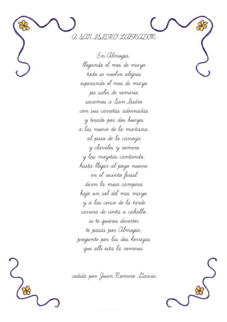 A SAN ISIDRO LABRADOR
En Almogia,
llegando el mes de mayo
todo se vuelve alegria
esperando el mes de mayo
pa salir de romeria
sacamos a San Isidro
con sus carretas adornadas
y tirado por dos bueyes
a las nueve de la mañana.
al paso de la carroza
y claveles y romero
y las mozitas cantando,
hasta llegar al pozo nuevo.
en el recinto ferial
dicen la misa campera
bajo un sol del mes mayo.
y a las cinco de la tarde
carrera de cinta a caballo.
si te quieres divertir
te pasas por Almogia,
pregunte por las dos herrizas
que alli esta la romeria.
cedida por Juan Romero Garcia
 