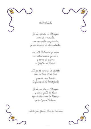 ALMOGIA
Yo he nacido en Almogia
cuna de verdiales,
con sus calles empinadas
y sus campos de almendrales,
en calle Calvario yo vivo
en calle Rincon yo naci,
y tenia de vecina
a Josefita la Batris.
Llano la ermita, el castillo
con su Torre de la Vela
y para cosa bonita
la fuente de la Hortezuela
Yo he nacido en Almogia
y con orgullo lo llevo
hijo de Antonia la Patricia
y de Pepe el Cabrero.
cedida por Juan Garcia Romero
 