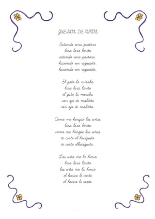 JUEGOS DE NIÑOS
Estando una pastora
lara lara larito
estando una pastora,
haciendo un requesito,
haciendo un requesito,
El gato la miraba
lara lara larito
el gato la miraba
con ojo de maldito
con ojo de maldito..
Como me hinque las uñas
lara lara larito
como me hinque las uñas
te corto el hociquito
te corto elhociquito..
Las uña me la hinco
lara lara larito
las uña me la hinco
el hocico le cortó
el hocico le cortó.
 