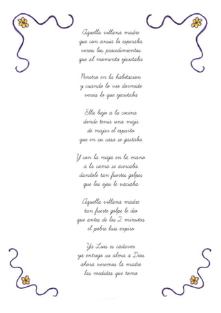 Aquella villana madre
que con ansia lo esperaba
vereis los procedimientos
que al momento ejecutaba
Penetro en la habitacion
y cuando lo vio dormido
vereis lo que ejecutaba
Ella bajo a la cocina
donde tenia una maja
de majar el esparto
que en su casa se gastaba
Y con la maja en la mano
a la cama se acercaba
dandole tan fuertes golpes
que los ojos le vaciaba
Aquella villana madre
tan fuerte golpe le dio
que antes de los 2 minutos
el pobre luis expiro
Ya Luis es cadaver
ya entrego su alma a Dios
ahora veremos la madre
las medidas que tomo
 