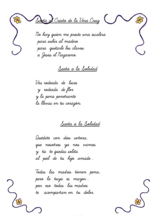 Saeta al Cristo de la Vera CruzSaeta al Cristo de la Vera CruzSaeta al Cristo de la Vera CruzSaeta al Cristo de la Vera Cruz
No hay quien me preste una escaleraNo hay quien me preste una escaleraNo hay quien me preste una escaleraNo hay quien me preste una escalera
para subir al maderopara subir al maderopara subir al maderopara subir al madero
para quitarle los clavopara quitarle los clavopara quitarle los clavopara quitarle los clavossss
a Jesús el Nazareno.a Jesús el Nazareno.a Jesús el Nazareno.a Jesús el Nazareno.
Saeta a la SoledadSaeta a la SoledadSaeta a la SoledadSaeta a la Soledad
Vas rodeada de lucesVas rodeada de lucesVas rodeada de lucesVas rodeada de luces
y rodeada de flory rodeada de flory rodeada de flory rodeada de flor
y la pena penetrantey la pena penetrantey la pena penetrantey la pena penetrante
la llevas en tu corazón.la llevas en tu corazón.la llevas en tu corazón.la llevas en tu corazón.
Saeta a la SoledadSaeta a la SoledadSaeta a la SoledadSaeta a la Soledad
Quédate con dios señora,Quédate con dios señora,Quédate con dios señora,Quédate con dios señora,
que nosotros ya nos vamosque nosotros ya nos vamosque nosotros ya nos vamosque nosotros ya nos vamos
y tú te quey tú te quey tú te quey tú te quedas solitadas solitadas solitadas solita
al piel de tu hijo amado .al piel de tu hijo amado .al piel de tu hijo amado .al piel de tu hijo amado .
Todas las madres tienen pena,Todas las madres tienen pena,Todas las madres tienen pena,Todas las madres tienen pena,
pero la tuya es mayor .pero la tuya es mayor .pero la tuya es mayor .pero la tuya es mayor .
por eso todas las madrespor eso todas las madrespor eso todas las madrespor eso todas las madres
te acompañan en tu dolor.te acompañan en tu dolor.te acompañan en tu dolor.te acompañan en tu dolor.
 