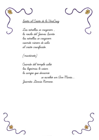 Saeta al Cristo de la VeraCruzSaeta al Cristo de la VeraCruzSaeta al Cristo de la VeraCruzSaeta al Cristo de la VeraCruz
Las estrellas se cruzaron ,Las estrellas se cruzaron ,Las estrellas se cruzaron ,Las estrellas se cruzaron ,
la noche del Juevesla noche del Juevesla noche del Juevesla noche del Jueves SantoSantoSantoSanto
las estrellas se cruzaronlas estrellas se cruzaronlas estrellas se cruzaronlas estrellas se cruzaron
cuando vieron de salircuando vieron de salircuando vieron de salircuando vieron de salir
al cristo crucificado.al cristo crucificado.al cristo crucificado.al cristo crucificado.
(martinete)(martinete)(martinete)(martinete)
Cuando del templo salióCuando del templo salióCuando del templo salióCuando del templo salió
las lágrimas le caíanlas lágrimas le caíanlas lágrimas le caíanlas lágrimas le caían
la sangre que derramóla sangre que derramóla sangre que derramóla sangre que derramó
se escribió un Ave María....se escribió un Ave María....se escribió un Ave María....se escribió un Ave María....
Juanita Garcia Romero.Juanita Garcia Romero.Juanita Garcia Romero.Juanita Garcia Romero.
 