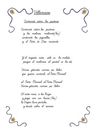 VillancicosVillancicosVillancicosVillancicos
Cantando están los pastoresCantando están los pastoresCantando están los pastoresCantando están los pastores
Cantando están los pastoresCantando están los pastoresCantando están los pastoresCantando están los pastores
y los molinos moliendo(bis)y los molinos moliendo(bis)y los molinos moliendo(bis)y los molinos moliendo(bis)
cantando los pajarilloscantando los pajarilloscantando los pajarilloscantando los pajarillos
y el Niño de Dios naciendoy el Niño de Dios naciendoy el Niño de Dios naciendoy el Niño de Dios naciendo
Y el triguito niño sólo se ha molidoY el triguito niño sólo se ha molidoY el triguito niño sólo se ha molidoY el triguito niño sólo se ha molido
porque el molinero alporque el molinero alporque el molinero alporque el molinero al portal se ha idoportal se ha idoportal se ha idoportal se ha ido
Vamos gitanito vamos pa belénVamos gitanito vamos pa belénVamos gitanito vamos pa belénVamos gitanito vamos pa belén
que quiero cantarle al Niño Manuelque quiero cantarle al Niño Manuelque quiero cantarle al Niño Manuelque quiero cantarle al Niño Manuel
al Niño Manuel, al Niño Manuelal Niño Manuel, al Niño Manuelal Niño Manuel, al Niño Manuelal Niño Manuel, al Niño Manuel
Vamos gitanito, vamos pa belénVamos gitanito, vamos pa belénVamos gitanito, vamos pa belénVamos gitanito, vamos pa belén
El niño mira a los ReyesEl niño mira a los ReyesEl niño mira a los ReyesEl niño mira a los Reyes
y juega con un lucero (bis)y juega con un lucero (bis)y juega con un lucero (bis)y juega con un lucero (bis)
la Virgen lavala Virgen lavala Virgen lavala Virgen lava pañalespañalespañalespañales
y tiende sobre el romeroy tiende sobre el romeroy tiende sobre el romeroy tiende sobre el romero
 