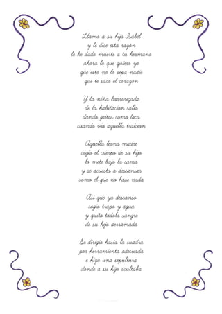 Llamó a su hija Isabel
y le dice esta razón
le he dado muerte a tu hermano
ahora lo que quiero yo
que esto no lo sepa nadie
que te saco el corazón
Y la niña horrorizada
de la habitacion salio
dando gritos como loca
cuando vio aquella traicion
Aquella leona madre
cogio el cuerpo de su hijo
lo mete bajo la cama
y se acuesta a descansar
como el que no hace nada
Asi que ya descanso
cogio trapo y agua
y quito todola sangre
de su hijo derramada
Se dirigio hacia la cuadra
por herramienta adecuada
e hizo una sepultura
donde a su hijo ocultaba
 