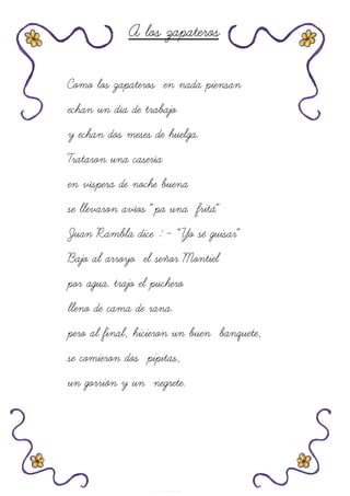 A los zapateros
Como los zapateros en nada piensan
echan un día de trabajo
y echan dos meses de huelga.
Trataron una casería
en víspera de noche buena
se llevaron avíos “pa una fritá”
Juan Rambla dice : - “Yo sé guisar”
Bajo al arroyo el señor Montiel
por agua. trajo el puchero
lleno de cama de rana.
pero al final, hicieron un buen banquete,
se comieron dos pipitas,
un gorrión y un negrete.
 
