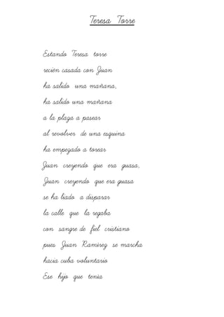 Teresa Torre
Estando Teresa torre
recién casada con Juan
ha salido una mañana,
ha salido una mañana
a la plaza a pasear
al revolver de una esquina
ha empezado a torear
Juan creyendo que era guasa,
Juan creyendo que era guasa
se ha liado a disparar
la calle que la regaba
con sangre de fiel cristiano
pues Juan Ramírez se marcha
hacia cuba voluntario
Ese hijo que tenía
 