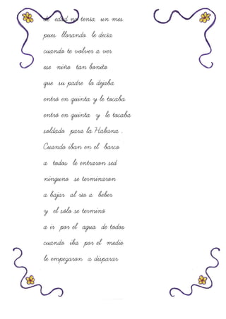 de edad no tenía un mes
pues llorando le decía
cuando te volver a ver
ese niño tan bonito
que su padre lo dejaba
entró en quinta y le tocaba
entró en quinta y le tocaba
soldado para la Habana .
Cuando iban en el barco
a todos le entraron sed
ninguno se terminaron
a bajar al río a beber
y el sólo se terminó
a ir por el agua de todos
cuando iba por el medio
le empezaron a disparar
 