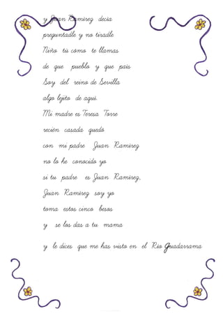 y Juan Ramírez decía
preguntadle y no tiradle
Niño tú cómo te llamas
de que pueblo y que país
Soy del reino de Sevilla
algo lejito de aquí.
Mi madre es Teresa Torre
recién casada quedó
con mi padre Juan Ramírez
no lo he conocido yo
si tu padre es Juan Ramírez,
Juan Ramírez soy yo
toma estos cinco besos
y se los das a tu mama
y le dices que me has visto en el Río guadarrama
 