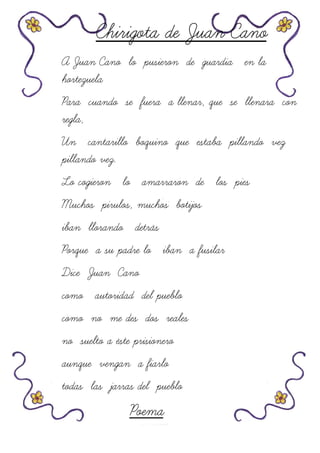 Chirigota de Juan Cano
A Juan Cano lo pusieron de guardia en la
hortezuela
Para cuando se fuera a llenar, que se llenara con
regla,
Un cantarillo boquino que estaba pillando vez
pillando vez.
Lo cogieron lo amarraron de los pies
Muchos pirulos, muchos botijos
iban llorando detrás
Porque a su padre lo iban a fusilar
Dice Juan Cano
como autoridad del pueblo
como no me des dos reales
no suelto a éste prisionero
aunque vengan a fiarlo
todas las jarras del pueblo
Poema
 