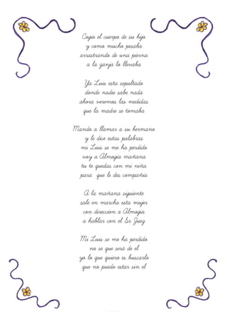 Cogio el cuerpo de su hijo
y como mucho pesaba
arrastrando de una pierna
a la zanja lo llevaba
Ya Luis esta sepultado
donde nadie sabe nada
ahora veremos las medidas
que la madre se tomaba
Mando a llamar a su hermano
y le dice estas palabras
mi Luis se me ha perdido
voy a Almogia mañana
tu te quedas con mi niña
para que le des compañia
A la mañana siguiente
sale en marcha esta mujer
con direccion a Almogia
a hablar con el Sr Juez
Mi Luis se me ha perdido
no se que será de el
yo lo que quiero es buscarlo
que no puedo estar sin el
 