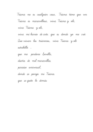 Triana no es cualquier cosa, Triana tiene que ver
Triana es maravillosa, viva Triana y olé,
viva Triana y ole,
viva mi barrio de arte. que es donde yo me crié.
Que vivan los trianeros, viva Triana y olé
estribillo ..
que me perdone Sevilla,
dueña de mil maravillas
paraiso universal,
donde se ponga mi Triana.
que se quite lo demás
 