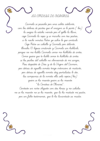 LA CONDESA DE OLIVARES
Carmela se paseaba por una salita adelante,
con los dolores de partos que el corazon se le parte ( bis)
la suegra la estaba viendo por el ojillo la llave,
coge Carmela la ropa y se marcha con tus padres,
a la noche vendra Pedro yo sabre lo que contarle.
Coge Pedro su caballo y Carmela por delante,
llevaba 10 leguas andando y Carmela sin hablarle,
porque no me habla Carmela como me hablaba de antes.
Como quiere que te hable como te hablaba de antes
si los pechos del caballo va chorreando de mi sangre,
Pues despidete de Dios y de la Virgen del Carmen,
por detras de aquella ermita tengo intencion de matarte,
por detras de aquella ermita diez puñaladas le dio,
las campanas de la ermita ella sola repico,(bis)
quien se ha muerto quien se ha muerto
“la Condesa de Olivares”.
Contesto un niño chiquito con dos horas y no cabales.
no se ha muerto no se ha muerto, que la ha matado mi padre,
por un falto testimonio, que le ha lavantado su madre.
 