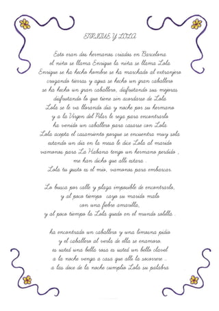 ENRIQUE Y LOLA
Esto eran dos hermanos criados en Barcelona
el niño se llama Enrique la niña se llama Lola
Enrique se ha hecho hombre se ha marchado al extranjero
cruzando tierras y agua se hecho un gran caballero
se ha hecho un gran caballero, disfrutando sus mejoras
disfrutando lo que tiene sin acordarse de Lola
Lola se le va llorando dia y noche por su hermano
y a la Virgen del Pilar le reza para encontrarlo
ha venido un caballero para casarse con Lola
Lola acepta el casamiento porque se encuentra muy sola
estando un dia en la mesa le dice Lola al marido
vamonos para La Habana tengo un hermano perdido ,
me han dicho que alli estara .
Lola tu gusto es el mio, vamonos para embarcar.
Lo busca por calle y plaza imposible de encontrarlo,
y al poco tiempo cayo su marido malo
con una fiebre amarilla,
y al poco tiempo la Lola quedo en el mundo solilla .
ha encontrado un caballero y una limosna pidio
y el caballero al verla de ella se enamoro.
es usted una bella rosa es usted un bello clavel
a la noche venga a casa que alli la socorrere ..
a las doce de la noche cumplio Lola su palabra
 