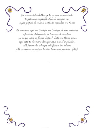 fue a casa del caballero y la encerro en una sala.
le pide cosa imposible Lola le dice que no,
mejor prefiero la muerte antes de manchar mi honor
Si estuviera aqui mi Enrique mi Enrique de mis entrañas
defenderia el honor de su hemana de su alma.
¿si es que usted se llama Lola,? Lola me llamo señor
aqui esta tu hermano Enrique aqui esta el inquisidor..
alli fueron los abrazos alli fueron los delirios
alli se vino a encontrar los dos hermanos perdidos....(bis)
 