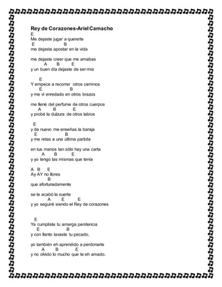 Rey de Corazones-ArielCamacho
E
Me dejaste jugar a quererte
E B
me dejasta apostar en la vida
me dejaste creer que me amabas
A B E
y un buen día dejaste de ser mía
E
Y empece a recorrer otros caminos
E B
y me vi enredado en otros brazos
me llené del perfume de otros cuerpos
A B E
y probé la dulzura de otros labios
E
y de nuevo me enseñas la baraja
E B
y me retas a una última partida
en tus manos tan sólo hay una carta
A B E
y yo tengo las mismas que tenía
A B E
Ay AY no llores
B
que afortunadamente
se te acabó la suerte
A E E
y yo seguiré siendo el Rey de corazones
E
Ya cumpliste tu amarga penitencia
E B
y con llanto lavaste tu pecado,
yo también eh aprendido a perdonarte
A B E
y no olvido lo mucho que te eh amado.
 