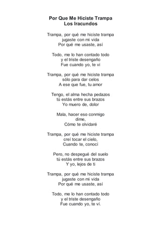 Por Que Me Hiciste Trampa
Los Iracundos
Trampa, por qué me hiciste trampa
jugaste con mi vida
Por qué me usaste, así
Todo, me lo han contado todo
y el triste desengaño
Fue cuando yo, te vi
Trampa, por qué me hiciste trampa
sólo para dar celos
A ese que fue, tu amor
Tengo, el alma hecha pedazos
tú estás entre sus brazos
Yo muero de, dolor
Mala, hacer eso conmigo
dime,
Cómo te olvidaré
Trampa, por qué me hiciste trampa
creí tocar el cielo,
Cuando te, conocí
Pero, no despegué del suelo
tú estás entre sus brazos
Y yo, lejos de ti
Trampa, por qué me hiciste trampa
jugaste con mi vida
Por qué me usaste, así
Todo, me lo han contado todo
y el triste desengaño
Fue cuando yo, te ví.
 