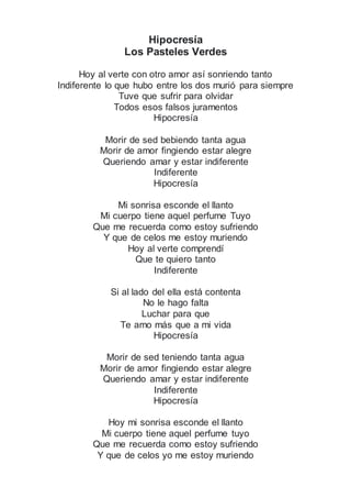 Hipocresía
Los Pasteles Verdes
Hoy al verte con otro amor así sonriendo tanto
Indiferente lo que hubo entre los dos murió para siempre
Tuve que sufrir para olvidar
Todos esos falsos juramentos
Hipocresía
Morir de sed bebiendo tanta agua
Morir de amor fingiendo estar alegre
Queriendo amar y estar indiferente
Indiferente
Hipocresía
Mi sonrisa esconde el llanto
Mi cuerpo tiene aquel perfume Tuyo
Que me recuerda como estoy sufriendo
Y que de celos me estoy muriendo
Hoy al verte comprendí
Que te quiero tanto
Indiferente
Si al lado del ella está contenta
No le hago falta
Luchar para que
Te amo más que a mi vida
Hipocresía
Morir de sed teniendo tanta agua
Morir de amor fingiendo estar alegre
Queriendo amar y estar indiferente
Indiferente
Hipocresía
Hoy mi sonrisa esconde el llanto
Mi cuerpo tiene aquel perfume tuyo
Que me recuerda como estoy sufriendo
Y que de celos yo me estoy muriendo
 