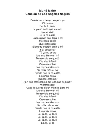 Murió la flor
Canción de Los Ángeles Negros
Desde hace tiempo espero yo
Oír tu voz
Sentir tu amor
Y ya no sé lo que es reír
No se vivir
Si tú no estás
Cada rumor que llega a mí
Me hace soñar
Que estás aquí
Siento tu cuerpo junto a mí
Y al despertar
Tú ya no estás
Murió la flor y en mí
Tu esencia se quedó
Y tu risa infantil
Creo escuchar
Las noches frías son
No brilla más el sol
Desde que tú no estás
Llorando estoy
¿Dónde estarás?
¿En que otros labios mis caricias dejarás?
Mientras aquí
Cada recuerdo es un martirio para mí
Murió la flor y en mí
Tu esencia se quedó
Y tu risa infantil
Creo escuchar
Las noches frías son
No brilla más el sol
Desde que tú no estás
Llorando estoy
La, la, la, la, la, la
La, la, la, la, la, la
La, la, la, la, la, la
La, la, la, la
 