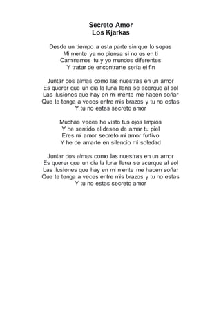 Secreto Amor
Los Kjarkas
Desde un tiempo a esta parte sin que lo sepas
Mi mente ya no piensa si no es en ti
Caminamos tu y yo mundos diferentes
Y tratar de encontrarte sería el fin
Juntar dos almas como las nuestras en un amor
Es querer que un dia la luna llena se acerque al sol
Las ilusiones que hay en mi mente me hacen soñar
Que te tenga a veces entre mis brazos y tu no estas
Y tu no estas secreto amor
Muchas veces he visto tus ojos limpios
Y he sentido el deseo de amar tu piel
Eres mi amor secreto mi amor furtivo
Y he de amarte en silencio mi soledad
Juntar dos almas como las nuestras en un amor
Es querer que un dia la luna llena se acerque al sol
Las ilusiones que hay en mi mente me hacen soñar
Que te tenga a veces entre mis brazos y tu no estas
Y tu no estas secreto amor
 