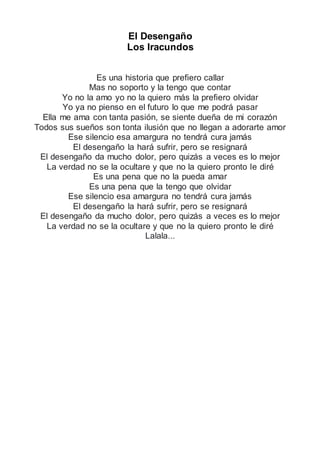 El Desengaño
Los Iracundos
Es una historia que prefiero callar
Mas no soporto y la tengo que contar
Yo no la amo yo no la quiero más la prefiero olvidar
Yo ya no pienso en el futuro lo que me podrá pasar
Ella me ama con tanta pasión, se siente dueña de mi corazón
Todos sus sueños son tonta ilusión que no llegan a adorarte amor
Ese silencio esa amargura no tendrá cura jamás
El desengaño la hará sufrir, pero se resignará
El desengaño da mucho dolor, pero quizás a veces es lo mejor
La verdad no se la ocultare y que no la quiero pronto le diré
Es una pena que no la pueda amar
Es una pena que la tengo que olvidar
Ese silencio esa amargura no tendrá cura jamás
El desengaño la hará sufrir, pero se resignará
El desengaño da mucho dolor, pero quizás a veces es lo mejor
La verdad no se la ocultare y que no la quiero pronto le diré
Lalala...
 