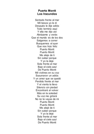 Puerto Montt
Los Iracundos
Sentado frente al mar
Mil besos yo le di
Después le dije adiós
Todo termina aquí
Y ella me dijo así
Abrázame y verás
Que el mundo es de los dos
Salgamos a correr
Busquemos el ayer
Que nos hizo feliz
Puerto Montt
Puerto Montt
Me aleje de ti
Sin saber porque
Y yo la deje
Sola frente al mar
Bajo el cielo azul
De Puerto Montt
Mil violines en su voz
Susurraron un adiós
Y un amor que se quedó
Perdido frente al mar
Y el viento lo llevo
Silencio sin piedad
Encontraré al volver
Más en la soledad
Su voz me gritará
No no te vayas de mi
Puerto Montt
Puerto Montt
Me alejé de ti
Sin saber porque
Y yo la deje
Sola frente al mar
Bajo el cielo azul
De Puerto Montt
 