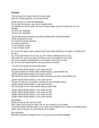 Soledad
Y te juro que me muero si tú te me vas mujer…
Que sin ti estoy perdido, y no sé qué hacer…
Acabo de leer, tu carta de despedida,
Ay, en ella me decías, ¡que ya no vuelves más!
Ay Soledad no te me vayas. No te me vayas negra, que mi corazón se me va a
estallar…
¡Si tú te vas, Soledad!
¡Si tú te vas, Soledad!
Yo me equivoqué pensando que todo andaba bien, haciendo billete
¡Para comprarme un jet!
Y así todo el mundo recorrer…
Ay, pero ya aterricé.
¡Y ya no tengo un jet!
¡Y ya no tengo un jet!
Ay, no te me vayas mujer, porque te juro que estoy perdido si no estás a mi lado (si tú
te vas).
Ay, no sé qué hacer si tú te vas, ay, de mi lado, Soledad (si tú te vas).
Oye vida mía, yo te juro que a mí todo se me va a acabar (si tú te vas).
Ay, se va a parar mi respiración y mi corazón mujer (si tú te vas).
Ay, si tú te vas mamita buena, yo te juro que me moriré.
Y al que no le gusta se le dan dos tazas.
¡Quién sabrá dónde estará, y con quién se fue!
Yo quiero saber en dónde estás mamita buena, y para dónde vas.
¡Quién sabrá dónde estará y con quién se fue!
Solo dime por qué te fuiste de mi lado mamacita, ay dime, dime dónde vas.
¡Quién sabrá dónde estará, y con quién se fue!
Te juro mi vida se va a acabar y la tierra ya va a temblar mamá…
¡Quién sabrá dónde estará, y con quién se fue!
Así me lo dijo a mí la vida cuando todo ya tiene final.
¡Quién sabrá dónde estará, y con quién se fue!
¡Quién sabrá dónde estará, y con quién se fue!
¡Quién sabrá dónde estará, y con quién se fue!
¡Quién sabrá dónde estará, y con quién se fue!
Mi soledad…
Dime por qué te vas, ay de mi lado
Oye, mujer, te juro que mi vida, oye, se va a acabar si tú no estás
Yo quiero saber a dónde fuiste, y con quién tú te metiste mami, ahora me dejaste solo y
triste, mira, yo te juro, ay, que todo se va a acabar…
Qué sorpresa.
Me diste cuando me dejaste mami, yo te juro que conmigo acabaste
 