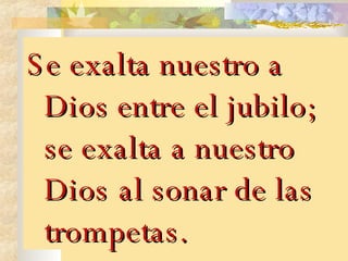 Se exalta nuestro a Dios entre el jubilo; se exalta a nuestro Dios   al sonar de las trompetas. 