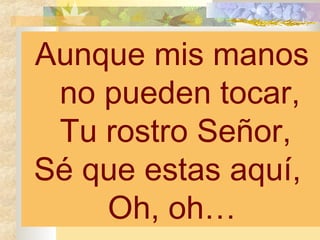Aunque mis manos no pueden tocar, Tu rostro Señor,  Sé que estas aquí,  Oh, oh… 