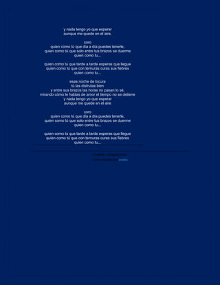 y nada tengo yo que esperar
aunque me quede en el aire.
coro
quien como tú que día a día puedes tenerle,
quien como tú que solo entre tus brazos se duerme
quien como tu...
quien como tú que tarde a tarde esperas que llegue
quien como tú que con ternuras curas sus fiebres
quien como tu...
esas noche de locura
tú las disfrutas bien
y entre sus brazos las horas no pasan lo sé,
mirando cómo le hablas de amor el tiempo no se detiene
y nada tengo yo que esperar
aunque me quede en el aire
coro
quien como tú que día a día puedes tenerle,
quien como tú que solo entre tus brazos se duerme
quien como tu...
quien como tú que tarde a tarde esperas que llegue
quien como tú que con ternuras curas sus fiebres
quien como tu...
Fuente: musica.com
Letra añadida por xicilou
 