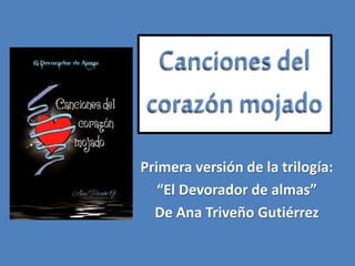 Canciones del
corazón mojado
Primera versión de la trilogía:
“El Devorador de almas”
De Ana Triveño Gutiérrez
 