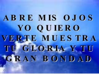 ABRE MIS OJOS YO QUIERO VERTE MUESTRA TU GLORIA Y TU GRAN BONDAD 
