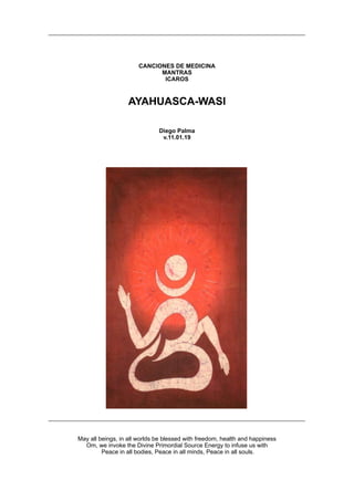 CANCIONES DE MEDICINA
MANTRAS
ICAROS
AYAHUASCA-WASI
Diego Palma
v.11.01.19
May all beings, in all worlds be blessed with freedom, health and happiness
Om, we invoke the Divine Primordial Source Energy to infuse us with
Peace in all bodies, Peace in all minds, Peace in all souls.
 