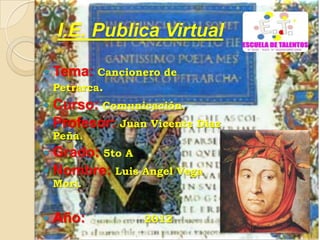 I.E. Publica Virtual

 Tema: Cancionero de
  Petrarca.
 Curso: Comunicación.
 Profesor: Juan Vicente Diaz
    Peña.
 Grado: 5to A
 Nombre: Luis Angel Vega
    Mori.


   Año:        2012
 