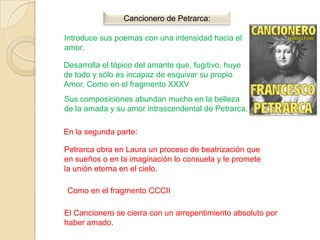 Cancionero de Petrarca:

Introduce sus poemas con una intensidad hacia el
amor.

Desarrolla el tópico del amante que, fugitivo, huye
de todo y sólo es incapaz de esquivar su propio
Amor. Como en el fragmento XXXV
Sus composiciones abundan mucho en la belleza
de la amada y su amor intrascendental de Petrarca.

En la segunda parte:

Petrarca obra en Laura un proceso de beatrización que
en sueños o en la imaginación lo consuela y le promete
la unión eterna en el cielo.

 Como en el fragmento CCCII

El Cancionero se cierra con un arrepentimiento absoluto por
haber amado.
 