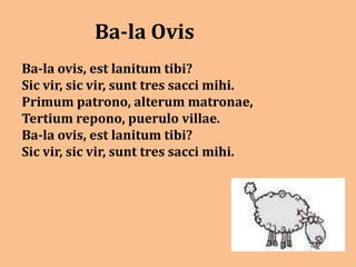 Ba-la Ovis
Ba-la ovis, est lanitum tibi?
Sic vir, sic vir, sunt tres sacci mihi.
Primum patrono, alterum matronae,
Tertium repono, puerulo villae.
Ba-la ovis, est lanitum tibi?
Sic vir, sic vir, sunt tres sacci mihi.
 