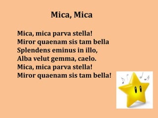 Mica, Mica

Mica, mica parva stella!
Miror quaenam sis tam bella
Splendens eminus in illo,
Alba velut gemma, caelo.
Mica, mica parva stella!
Miror quaenam sis tam bella!
 