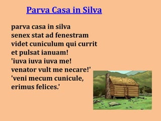 Parva Casa in Silva
parva casa in silva
senex stat ad fenestram
videt cuniculum qui currit
et pulsat ianuam!
'iuva iuva iuva me!
venator vult me necare!'
'veni mecum cunicule,
erimus felices.'
 