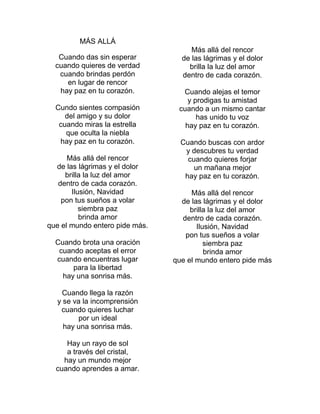 MÁS ALLÁ
Cuando das sin esperar
cuando quieres de verdad
cuando brindas perdón
en lugar de rencor
hay paz en tu corazón.
Cundo sientes compasión
del amigo y su dolor
cuando miras la estrella
que oculta la niebla
hay paz en tu corazón.
Más allá del rencor
de las lágrimas y el dolor
brilla la luz del amor
dentro de cada corazón.
Ilusión, Navidad
pon tus sueños a volar
siembra paz
brinda amor
que el mundo entero pide más.
Cuando brota una oración
cuando aceptas el error
cuando encuentras lugar
para la libertad
hay una sonrisa más.
Cuando llega la razón
y se va la incomprensión
cuando quieres luchar
por un ideal
hay una sonrisa más.
Hay un rayo de sol
a través del cristal,
hay un mundo mejor
cuando aprendes a amar.
Más allá del rencor
de las lágrimas y el dolor
brilla la luz del amor
dentro de cada corazón.
Cuando alejas el temor
y prodigas tu amistad
cuando a un mismo cantar
has unido tu voz
hay paz en tu corazón.
Cuando buscas con ardor
y descubres tu verdad
cuando quieres forjar
un mañana mejor
hay paz en tu corazón.
Más allá del rencor
de las lágrimas y el dolor
brilla la luz del amor
dentro de cada corazón.
Ilusión, Navidad
pon tus sueños a volar
siembra paz
brinda amor
que el mundo entero pide más
 