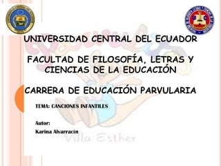 UNIVERSIDAD CENTRAL DEL ECUADOR

FACULTAD DE FILOSOFÍA, LETRAS Y
   CIENCIAS DE LA EDUCACIÓN

CARRERA DE EDUCACIÓN PARVULARIA
  TEMA: CANCIONES INFANTILES


  Autor:
  Karina Alvarracín
 