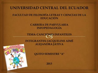 UNIVERSIDAD CENTRAL DEL ECUADOR
FACULTAD DE FILOSOFÍA LETRAS Y CIENCIAS DE LA
EDUCACIÓN
CARRERA DE PARVULARIA
INFOPEDAGOGÍA
TEMA: CANCIÓNES INFANTILES
INTEGRANTES: JACQUELINE AIMÉ
ALEJANDRA JÁTIVA
QUITO SEMESTRE "A"
2013
 