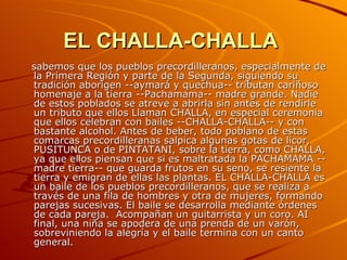 EL CHALLA-CHALLA   sabemos que los pueblos precordilleranos, especialmente de la Primera Región y parte de la Segunda, siguiendo su tradición aborigen --aymará y quechua-- tributan cariñoso homenaje a la tierra --Pachamama-- madre grande. Nadie de estos poblados se atreve a abrirla sin antes de rendirle un tributo que ellos Llaman CHALLA, en especial ceremonia que ellos celebran con bailes --CHALLA-CHALLA-- y con bastante alcohol. Antes de beber, todo poblano de estas comarcas precordilleranas salpica algunas gotas de licor, PUSITUNCA o de PINTATANI, sobre la tierra, como CHALLA, ya que ellos piensan que si es maltratada la PACHAMAMA --madre tierra-- que guarda frutos en su seno, se resiente la tierra y emigran de ellas las plantas. EL CHALLA-CHALLA es un baile de los pueblos precordilleranos, que se realiza a través de una fila de hombres y otra de mujeres, formando parejas sucesivas. El baile se desarrolla mediante órdenes de cada pareja.  Acompañan un guitarrista y un coro. AI final, una niña se apodera de una prenda de un varón, sobreviniendo la alegría y el baile termina con un canto general. 