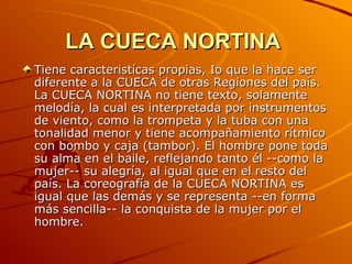 LA CUECA NORTINA   Tiene caracteristícas propias, Io que la hace ser diferente a la CUECA de otras Regiones del país. La CUECA NORTINA no tiene texto, solamente melodía, la cual es interpretada por instrumentos de viento, como la trompeta y la tuba con una tonalidad menor y tiene acompañamiento rítmico con bombo y caja (tambor). El hombre pone toda su alma en el baile, reflejando tanto él --como la mujer-- su alegría, al igual que en el resto del país. La coreografía de la CUECA NORTINA es igual que las demás y se representa --en forma más sencilla-- la conquista de la mujer por el hombre. 