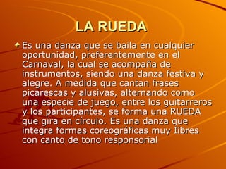LA RUEDA   Es una danza que se baila en cualquier oportunidad, preferentemente en el Carnaval, la cual se acompaña de instrumentos, siendo una danza festiva y alegre. A medida que cantan frases picarescas y alusivas, alternando como una especie de juego, entre los guitarreros y los participantes, se forma una RUEDA que gira en círculo. Es una danza que integra formas coreográficas muy Iibres con canto de tono responsorial  