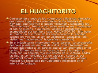 EL HUACHITORITO   Corresponde a unos de los numerosos villancicos danzados que tienen lugar en las compañías de los Pastores de Navidad, que recorren el pueblo visitando y saludando los "Nacimientoss", frente a los cuales realizan sus "mudanzas" al son de quenas, o guitarras, violines o acordeones, acompañado por bombo y caja. HUACHITORITO. Este baile se realiza en el interior de las casas durante la Navidad, cuando los vecinos, al son de villancicos, pasacalles, etc., visitan los "nacimientos" hogareños (pesebres). En el Huachitorito intervienen varias parejas. La coreografía del baile puede ser en filas de a dos, o bien formando un círculo que rodea a las parejas que se van alternando en el centro. El hombre hace las veces de toro y la mujer Io torea con un pañuelo rojo que desata de su cintura. Todas las figuras son dirigidas por un caporal o caporala, por medio del toque de una campanilla. La presente versión musical fue recopilada por Calatambo Albarracín en el interior de Iquique. 